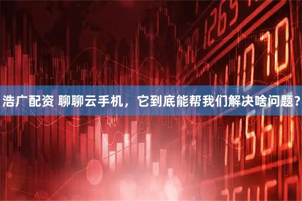 浩广配资 聊聊云手机，它到底能帮我们解决啥问题？