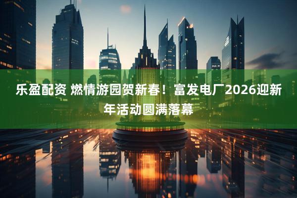 乐盈配资 燃情游园贺新春！富发电厂2026迎新年活动圆满落幕