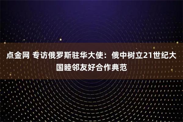点金网 专访俄罗斯驻华大使：俄中树立21世纪大国睦邻友好合作典范