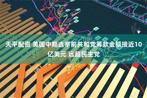 天平配资 美国中期选举前共和党筹款金额接近10亿美元 远超民主党