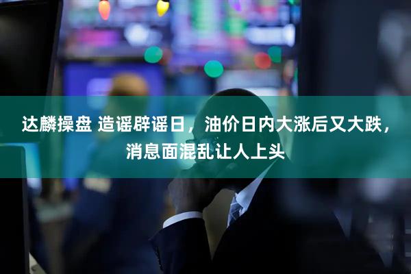 达麟操盘 造谣辟谣日，油价日内大涨后又大跌，消息面混乱让人上头