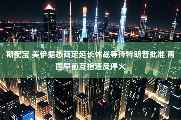 期配宝 美伊据悉商定延长休战等待特朗普批准 两国早前互指违反停火