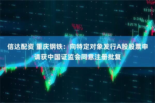 信达配资 重庆钢铁:向特定对象发行A股股票申请获中国证监会同意注册批复