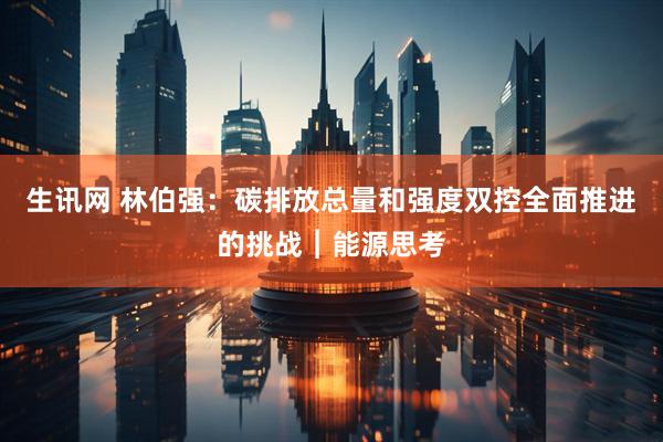生讯网 林伯强：碳排放总量和强度双控全面推进的挑战︱能源思考
