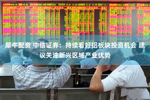犀牛配资 中信证券：持续看好铝板块投资机会 建议关注新兴区域产业优势
