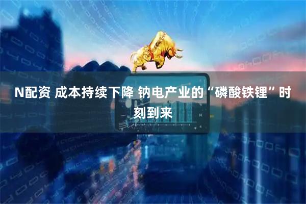 N配资 成本持续下降 钠电产业的“磷酸铁锂”时刻到来