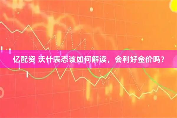 亿配资 沃什表态该如何解读,会利好金价吗?