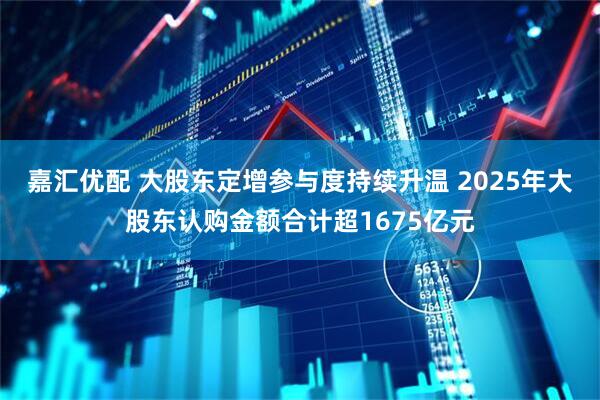 嘉汇优配 大股东定增参与度持续升温 2025年大股东认购金额合计超1675亿元