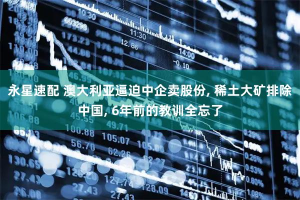 永星速配 澳大利亚逼迫中企卖股份, 稀土大矿排除中国, 6年前的教训全忘了