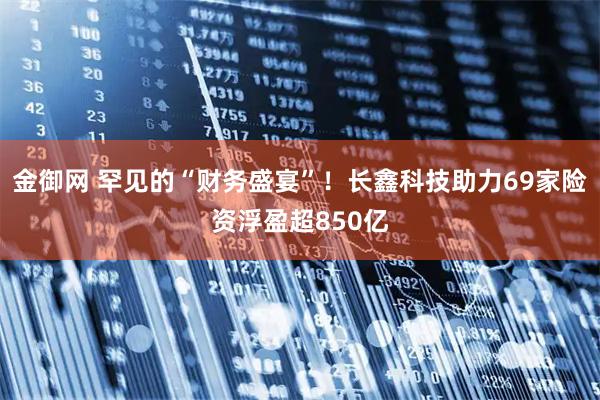 金御网 罕见的“财务盛宴”！长鑫科技助力69家险资浮盈超850亿