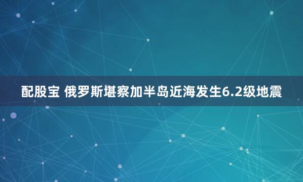 配股宝 俄罗斯堪察加半岛近海发生6.2级地震